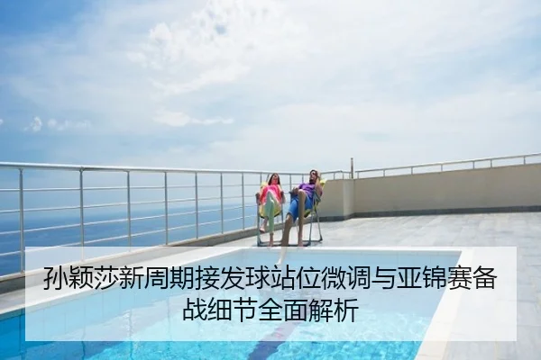 孙颖莎新周期接发球站位微调与亚锦赛备战细节全面解析