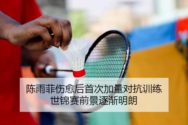 陈雨菲伤愈后首次加量对抗训练 世锦赛前景逐渐明朗
