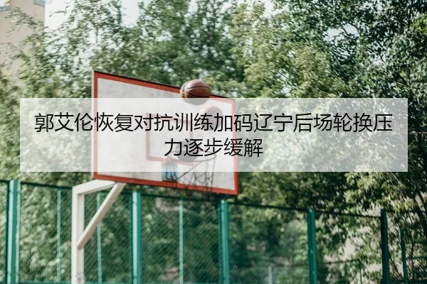 郭艾伦恢复对抗训练加码辽宁后场轮换压力逐步缓解