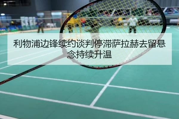 利物浦边锋续约谈判停滞萨拉赫去留悬念持续升温