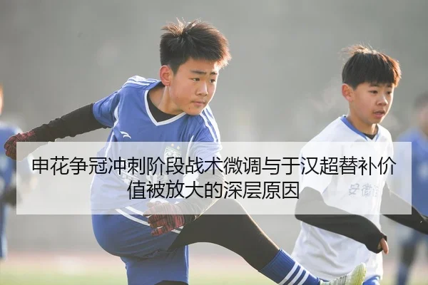 申花争冠冲刺阶段战术微调与于汉超替补价值被放大的深层原因