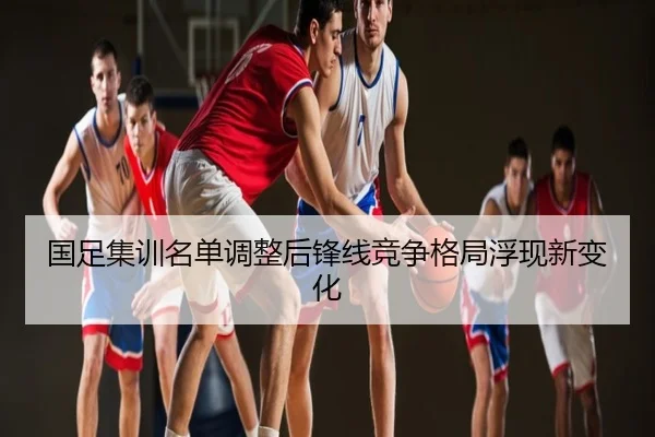 国足集训名单调整后锋线竞争格局浮现新变化