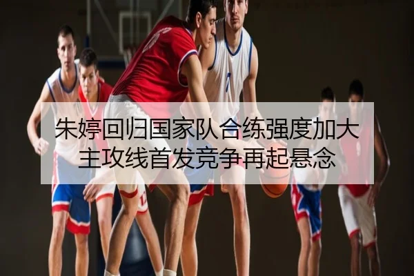 朱婷回归国家队合练强度加大 主攻线首发竞争再起悬念