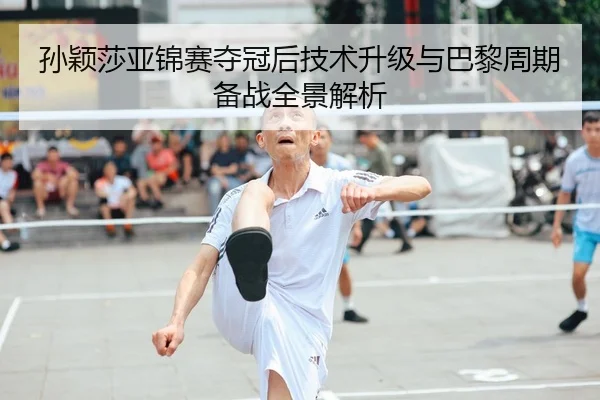 孙颖莎亚锦赛夺冠后技术升级与巴黎周期备战全景解析